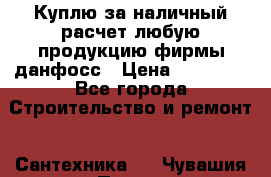 Куплю за наличный расчет любую продукцию фирмы данфосс › Цена ­ 45 000 - Все города Строительство и ремонт » Сантехника   . Чувашия респ.,Порецкое. с.